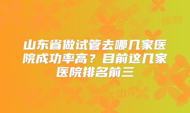 山东省做试管去哪几家医院成功率高?目前这几家医院排名前三