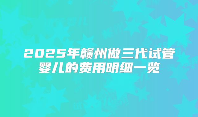 2025年赣州做三代试管婴儿的费用明细一览