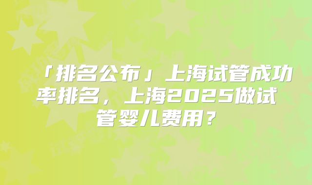 「排名公布」上海试管成功率排名，上海2025做试管婴儿费用？