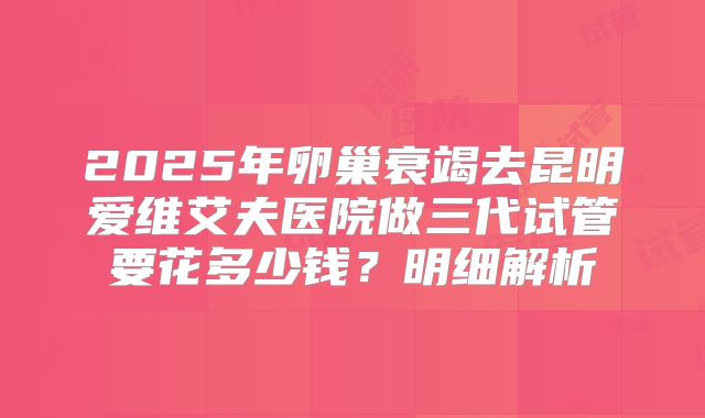 2025年卵巢衰竭去昆明爱维艾夫医院做三代试管要花多少钱？明细解析