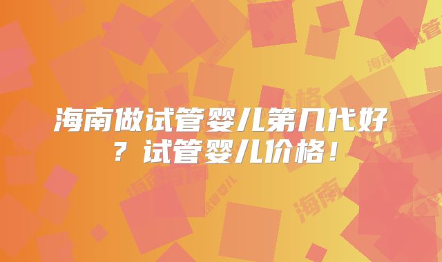 海南做试管婴儿第几代好?试管婴儿价格!