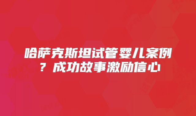 哈萨克斯坦试管婴儿案例？成功故事激励信心
