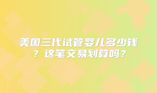 美国三代试管婴儿多少钱?这笔交易划算吗?