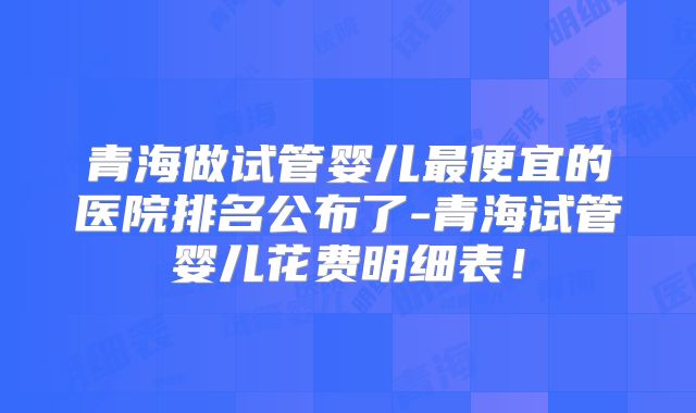 青海做试管婴儿最便宜的医院排名公布了-青海试管婴儿花费明细表！