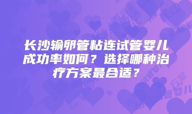长沙输卵管粘连试管婴儿成功率如何？选择哪种治疗方案最合适？
