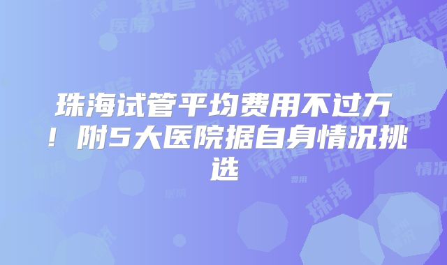 珠海试管平均费用不过万！附5大医院据自身情况挑选