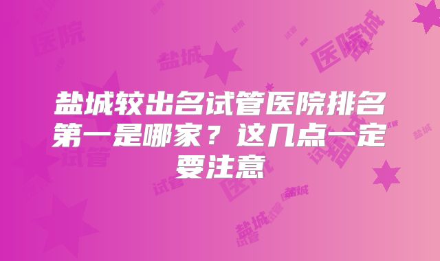 盐城较出名试管医院排名第一是哪家？这几点一定要注意