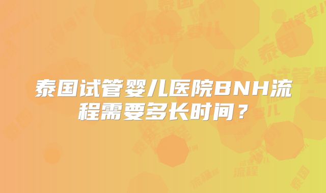 泰国试管婴儿医院BNH流程需要多长时间？