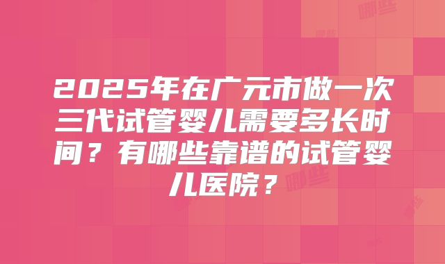 2025年在广元市做一次三代试管婴儿需要多长时间？有哪些靠谱的试管婴儿医院？