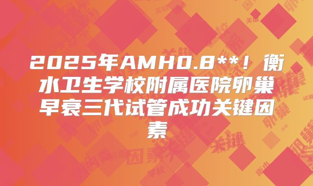 2025年AMH0.8**!衡水卫生学校附属医院卵巢早衰三代试管成功关键因素