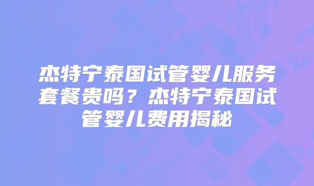 杰特宁泰国试管婴儿服务套餐贵吗?杰特宁泰国试管婴儿费用揭秘