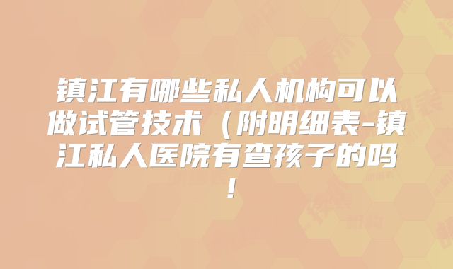 镇江有哪些私人机构可以做试管技术(附明细表-镇江私人医院有查孩子的吗!