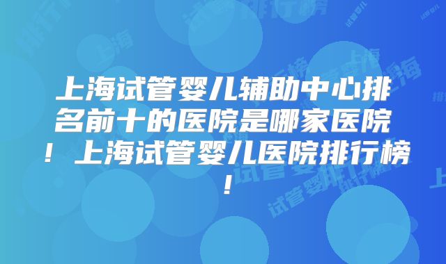 上海试管婴儿辅助中心排名前十的医院是哪家医院!上海试管婴儿医院排行榜!