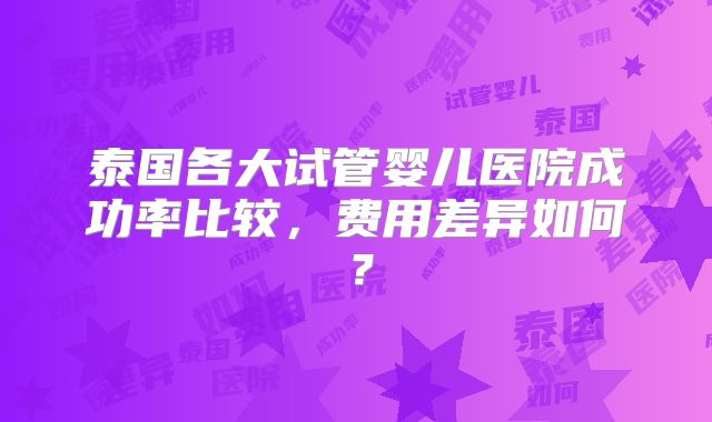 泰国各大试管婴儿医院成功率比较,费用差异如何?