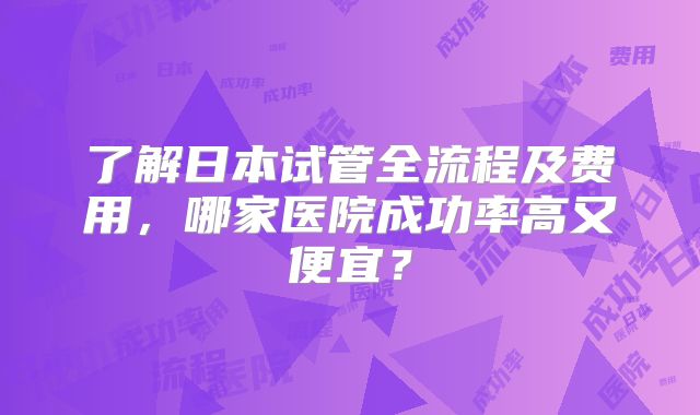 了解日本试管全流程及费用，哪家医院成功率高又便宜？