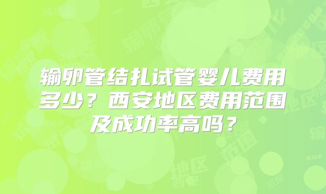 输卵管结扎试管婴儿费用多少？西安地区费用范围及成功率高吗？