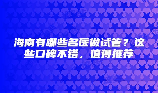 海南有哪些名医做试管？这些口碑不错，值得推荐