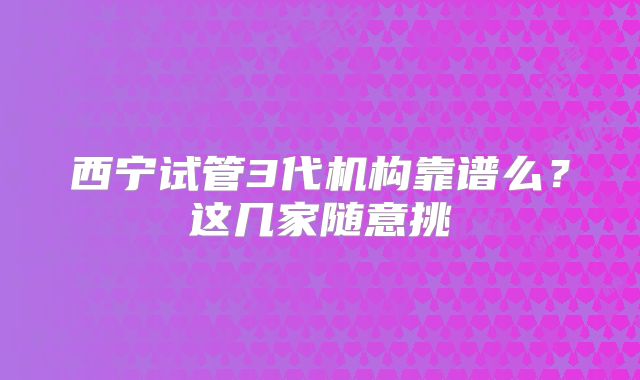 西宁试管3代机构靠谱么？这几家随意挑