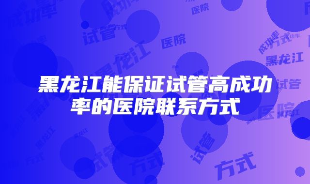 黑龙江能保证试管高成功率的医院联系方式