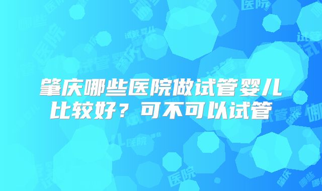 肇庆哪些医院做试管婴儿比较好？可不可以试管