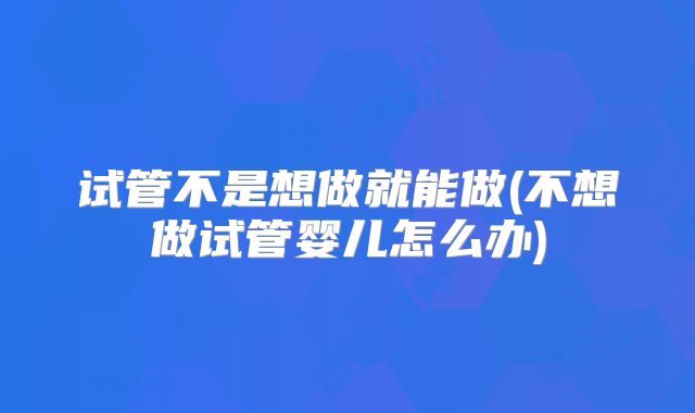 试管不是想做就能做(不想做试管婴儿怎么办)