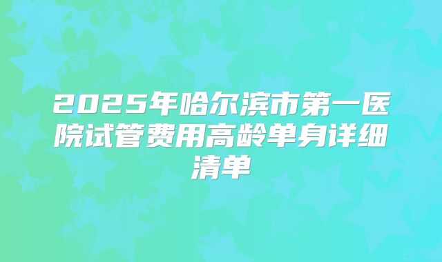 2025年哈尔滨市第一医院试管费用高龄单身详细清单