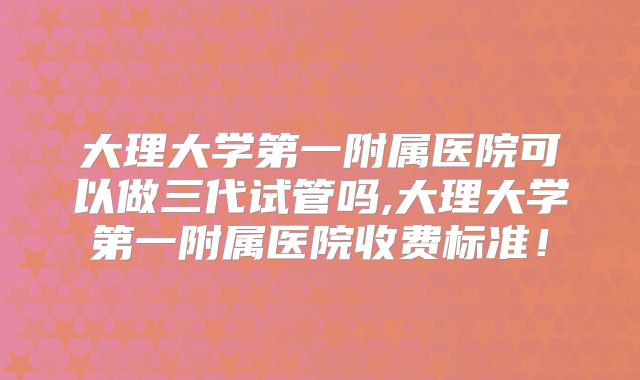 大理大学第一附属医院可以做三代试管吗,大理大学第一附属医院收费标准！