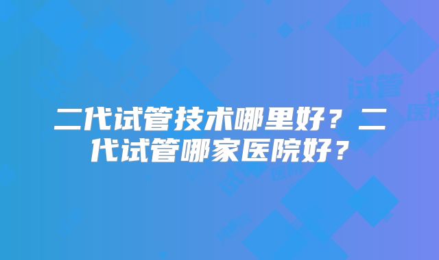 二代试管技术哪里好？二代试管哪家医院好？
