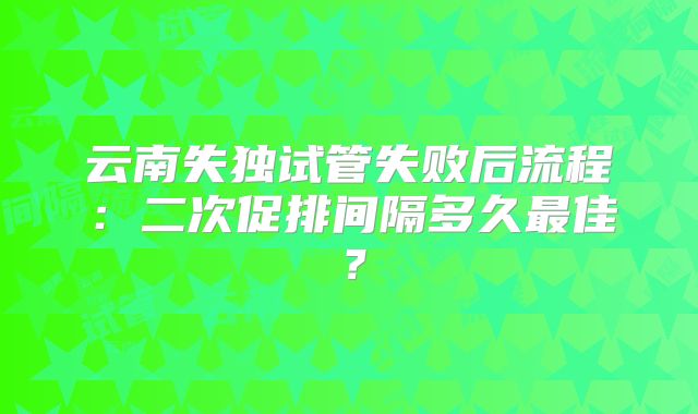 云南失独试管失败后流程：二次促排间隔多久最佳？