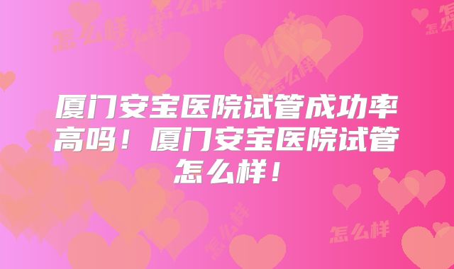 厦门安宝医院试管成功率高吗！厦门安宝医院试管怎么样！
