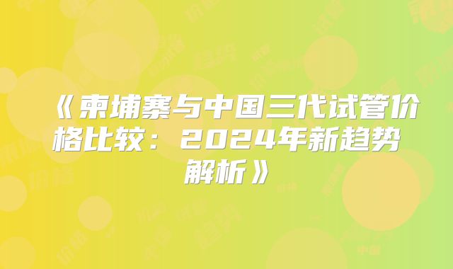 《柬埔寨与中国三代试管价格比较:2024年新趋势解析》
