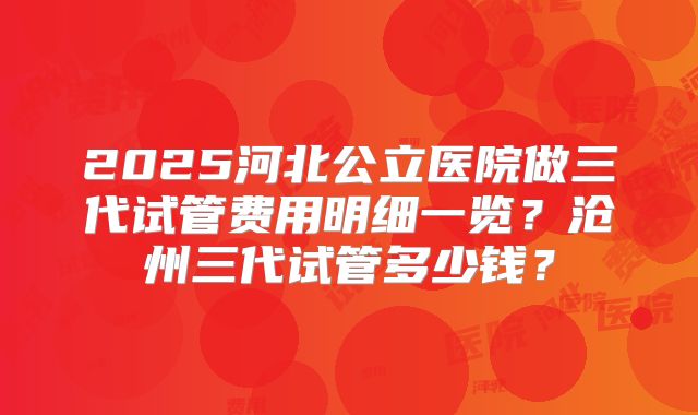 2025河北公立医院做三代试管费用明细一览?沧州三代试管多少钱?