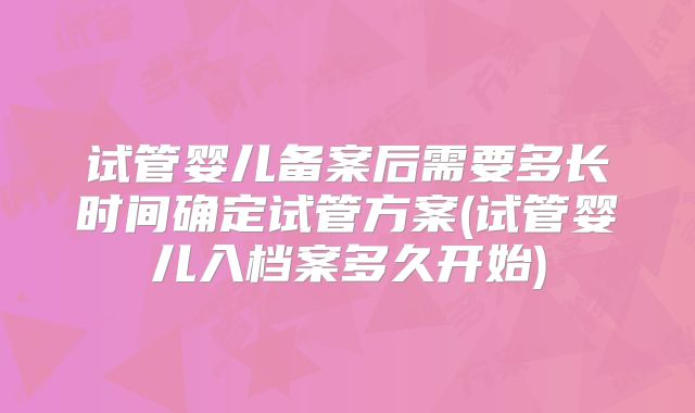 试管婴儿备案后需要多长时间确定试管方案(试管婴儿入档案多久开始)