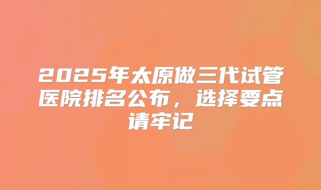 2025年太原做三代试管医院排名公布，选择要点请牢记