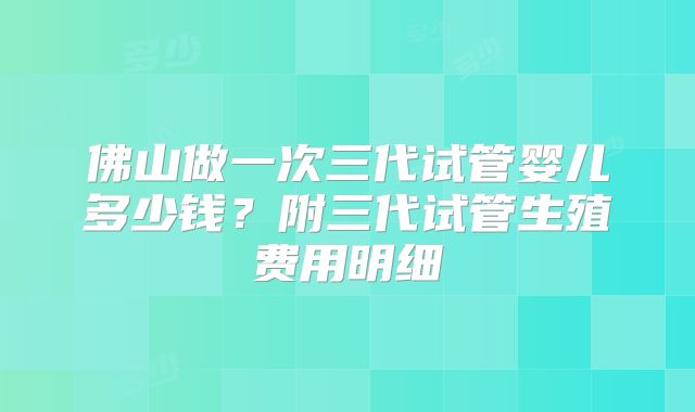 佛山做一次三代试管婴儿多少钱？附三代试管生殖费用明细