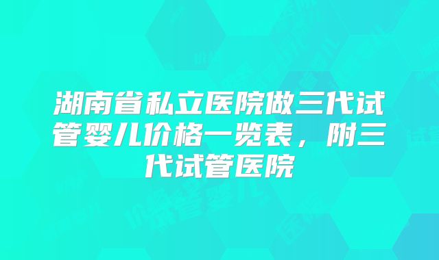 湖南省私立医院做三代试管婴儿价格一览表,附三代试管医院