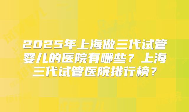 2025年上海做三代试管婴儿的医院有哪些？上海三代试管医院排行榜？