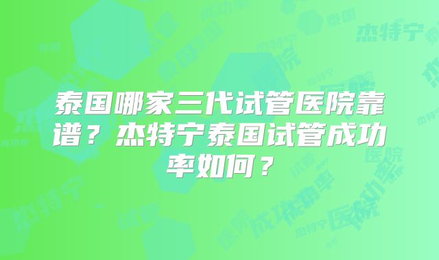 泰国哪家三代试管医院靠谱？杰特宁泰国试管成功率如何？