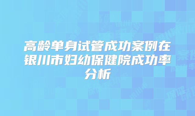 高龄单身试管成功案例在银川市妇幼保健院成功率分析