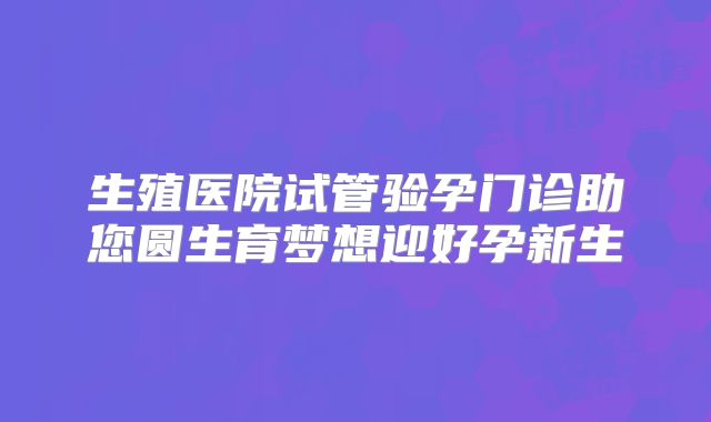 生殖医院试管验孕门诊助您圆生育梦想迎好孕新生