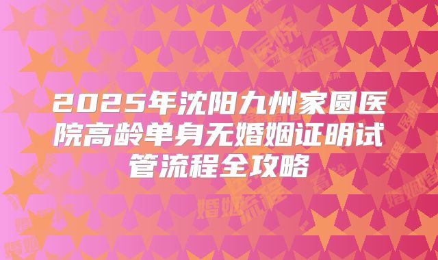 2025年沈阳九州家圆医院高龄单身无婚姻证明试管流程全攻略