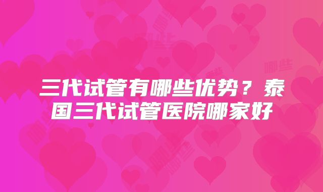 三代试管有哪些优势？泰国三代试管医院哪家好