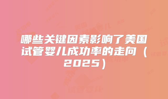 哪些关键因素影响了美国试管婴儿成功率的走向（2025）