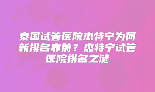 泰国试管医院杰特宁为何新排名靠前？杰特宁试管医院排名之谜