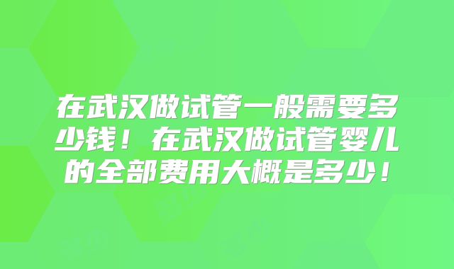 在武汉做试管一般需要多少钱！在武汉做试管婴儿的全部费用大概是多少！
