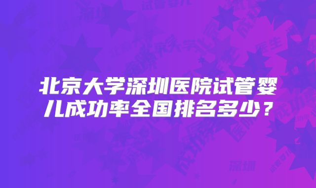 北京大学深圳医院试管婴儿成功率全国排名多少？
