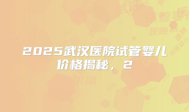 2025武汉医院试管婴儿价格揭秘，2