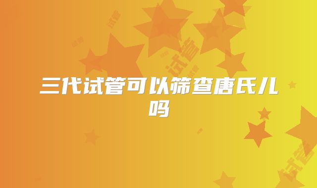三代试管可以筛查唐氏儿吗
