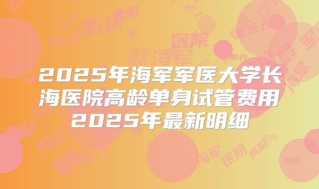 2025年海军军医大学长海医院高龄单身试管费用2025年最新明细