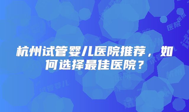 杭州试管婴儿医院推荐，如何选择最佳医院？